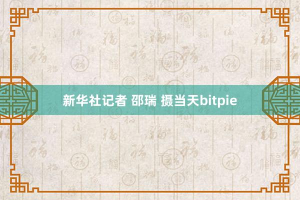 新华社记者 邵瑞 摄当天bitpie