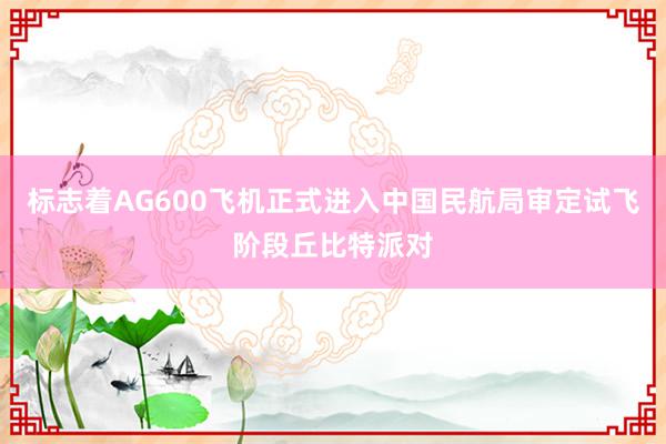 标志着AG600飞机正式进入中国民航局审定试飞阶段丘比特派对