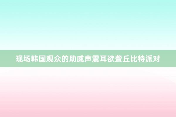 现场韩国观众的助威声震耳欲聋丘比特派对