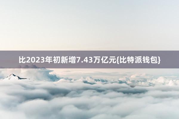 比2023年初新增7.43万亿元{比特派钱包}