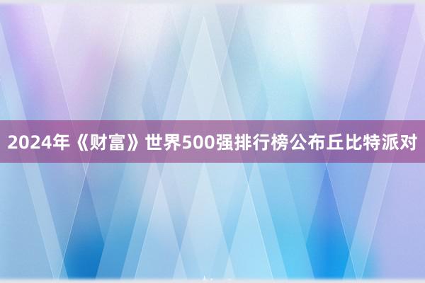 2024年《财富》世界500强排行榜公布丘比特派对