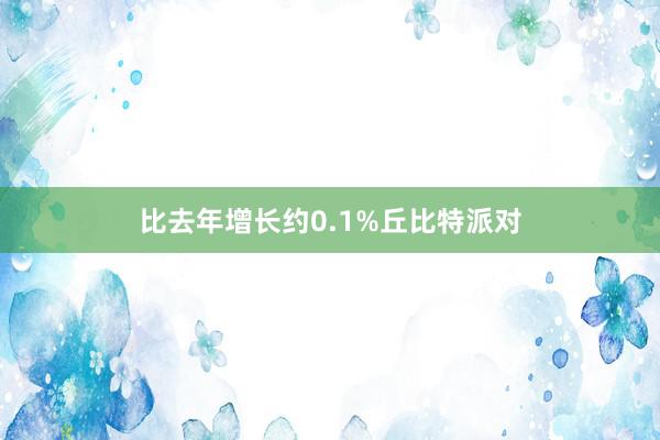 比去年增长约0.1%丘比特派对