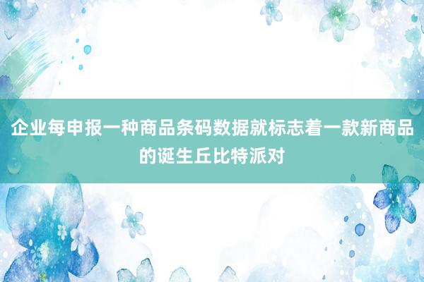 企业每申报一种商品条码数据就标志着一款新商品的诞生丘比特派对