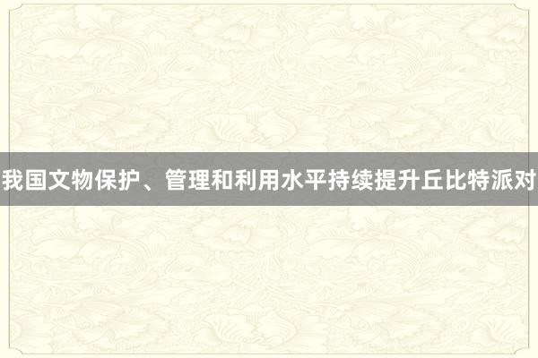 我国文物保护、管理和利用水平持续提升丘比特派对