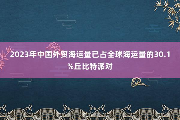 2023年中国外贸海运量已占全球海运量的30.1%丘比特派对