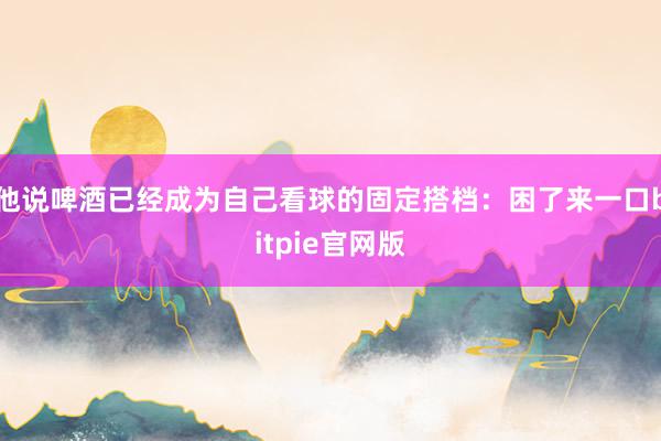 他说啤酒已经成为自己看球的固定搭档：困了来一口bitpie官网版