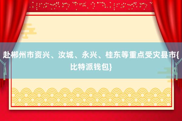 赴郴州市资兴、汝城、永兴、桂东等重点受灾县市{比特派钱包}