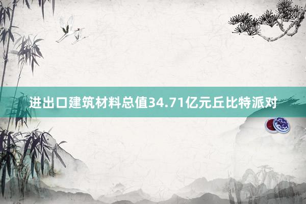 进出口建筑材料总值34.71亿元丘比特派对